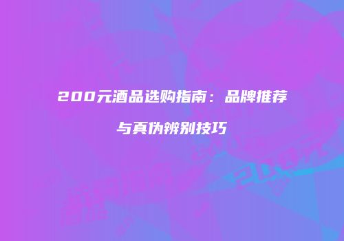 200元酒品选购指南：品牌推荐与真伪辨别技巧