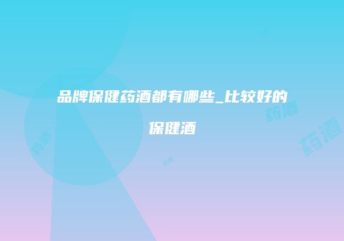 品牌保健药酒都有哪些_比较好的保健酒