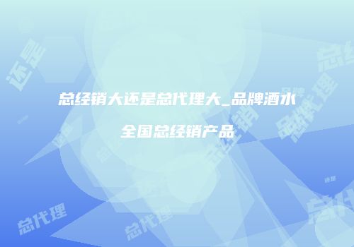 总经销大还是总代理大_品牌酒水全国总经销产品