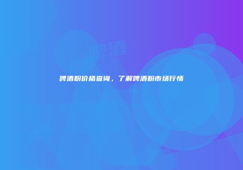 啤酒粉价格查询，了解啤酒粉市场行情