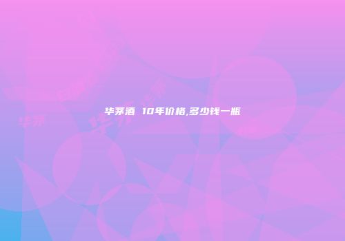 华茅酒 10年价格,多少钱一瓶