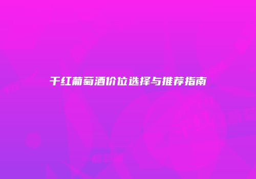 干红葡萄酒价位选择与推荐指南