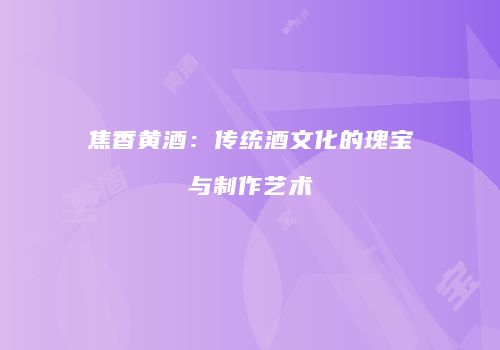 焦香黄酒：传统酒文化的瑰宝与制作艺术