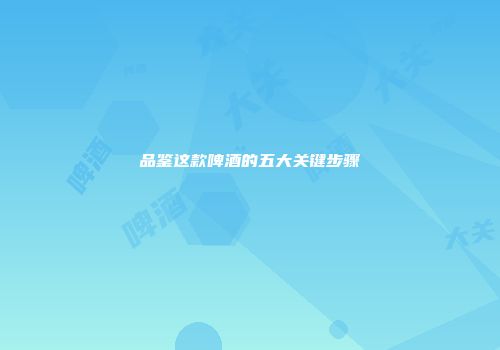 品鉴这款啤酒的五大关键步骤