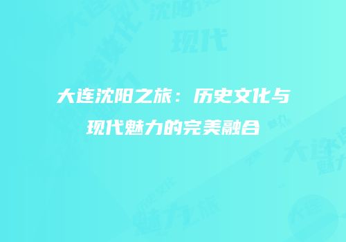 大连沈阳之旅：历史文化与现代魅力的完美融合