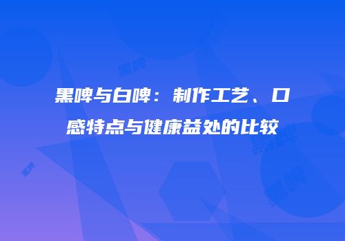 黑啤与白啤：制作工艺、口感特点与健康益处的比较