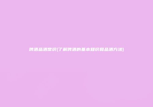 啤酒品酒常识(了解啤酒的基本知识和品酒方法)