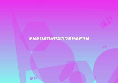 茅台系列酒的多样魅力与独特品牌特色