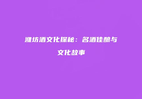 潍坊酒文化探秘：名酒佳酿与文化故事