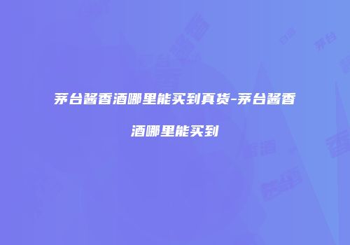 茅台酱香酒哪里能买到真货-茅台酱香酒哪里能买到
