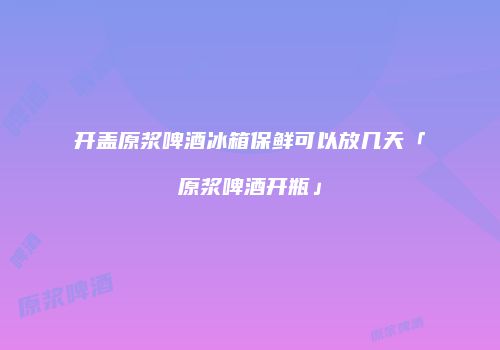开盖原浆啤酒冰箱保鲜可以放几天「原浆啤酒开瓶」