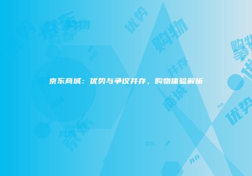 京东商城：优势与争议并存，购物体验解析