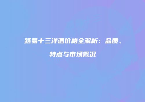 路易十三洋酒价格全解析：品质、特点与市场概况
