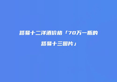 路易十二洋酒价格「70万一瓶的路易十三图片」