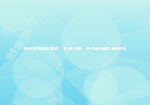 哈尔滨1903啤酒：传承经典，匠心酿造的口感传奇