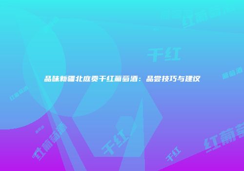 品味新疆北庭贡干红葡萄酒：品尝技巧与建议