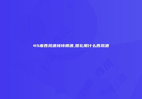 45度西凤酒接待用酒,婚礼用什么西凤酒