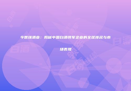 今世缘酒业：揭秘中国白酒领军企业的全球排名与市场表现