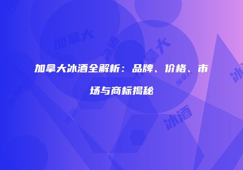 加拿大冰酒全解析：品牌、价格、市场与商标揭秘