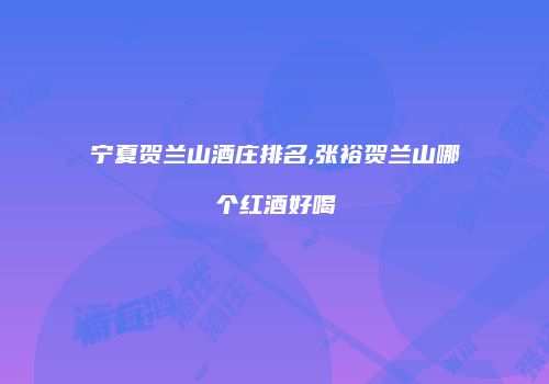 宁夏贺兰山酒庄排名,张裕贺兰山哪个红酒好喝