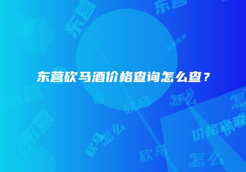 东营砍马酒价格查询怎么查？