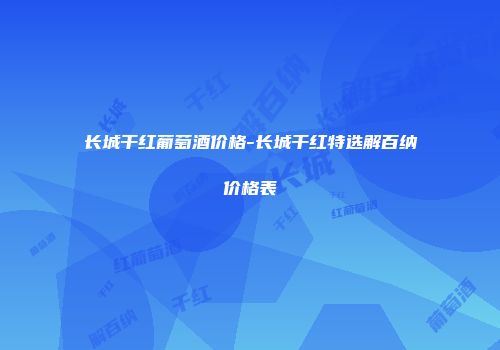 长城干红葡萄酒价格-长城干红特选解百纳价格表