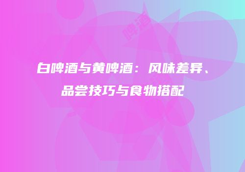 白啤酒与黄啤酒：风味差异、品尝技巧与食物搭配