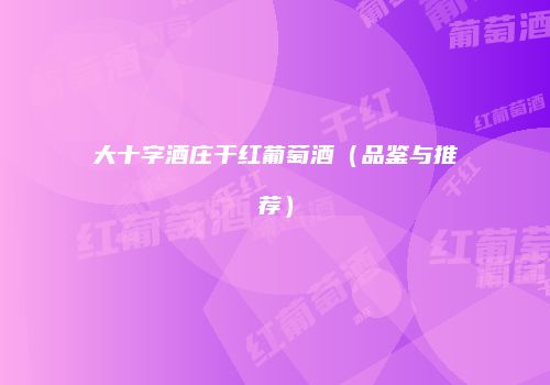 大十字酒庄干红葡萄酒（品鉴与推荐）