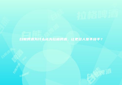 白熊啤酒为什么成为拉格啤酒，让更多人爱不释手？