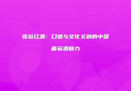 张裕红酒：口感与文化交融的中国葡萄酒魅力