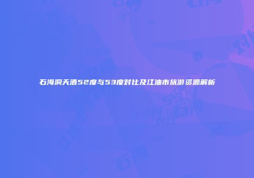 石海洞天酒52度与53度对比及江油市旅游资源解析