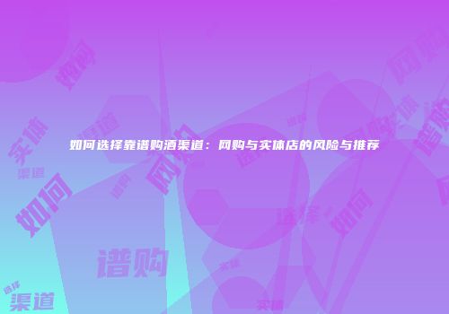 如何选择靠谱购酒渠道：网购与实体店的风险与推荐