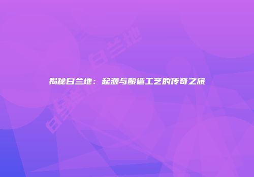 揭秘白兰地：起源与酿造工艺的传奇之旅