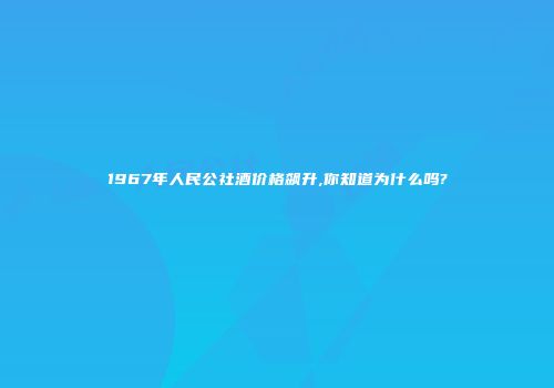 1967年人民公社酒价格飙升,你知道为什么吗?