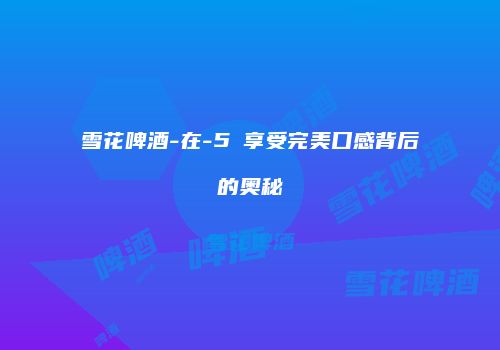 雪花啤酒-在-5℃享受完美口感背后的奥秘
