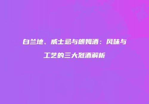 白兰地、威士忌与朗姆酒：风味与工艺的三大烈酒解析