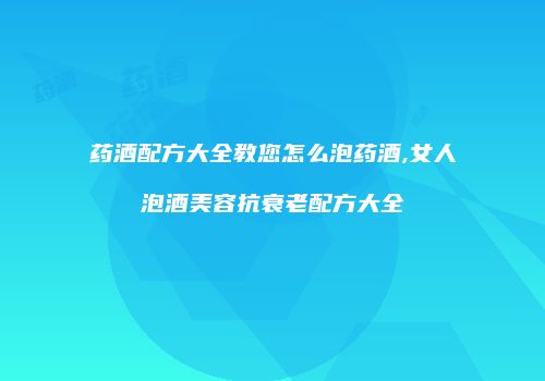 药酒配方大全教您怎么泡药酒,女人泡酒美容抗衰老配方大全