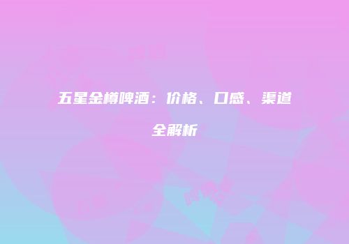 五星金樽啤酒：价格、口感、渠道全解析