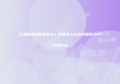 红酒瓶最高能装多少？运营新人必须掌握的10个高效方法