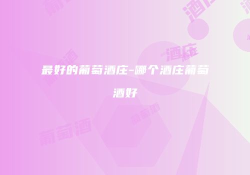 最好的葡萄酒庄-哪个酒庄葡萄酒好