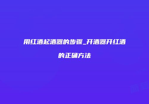 用红酒起酒器的步骤_开酒器开红酒的正确方法