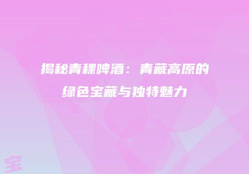 揭秘青稞啤酒：青藏高原的绿色宝藏与独特魅力