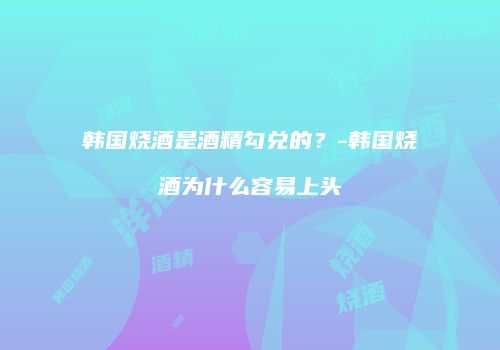 韩国烧酒是酒精勾兑的？-韩国烧酒为什么容易上头