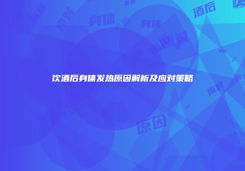 饮酒后身体发热原因解析及应对策略
