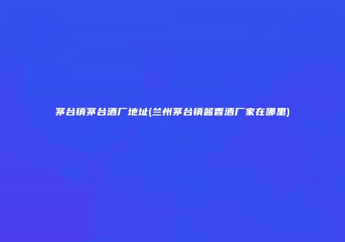 茅台镇茅台酒厂地址(兰州茅台镇酱香酒厂家在哪里)
