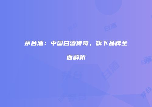 茅台酒：中国白酒传奇，旗下品牌全面解析