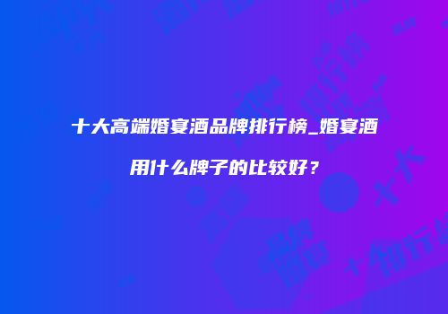 十大高端婚宴酒品牌排行榜_婚宴酒用什么牌子的比较好？