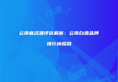 云南省名酒评估解析：云南白酒品牌排行榜揭晓