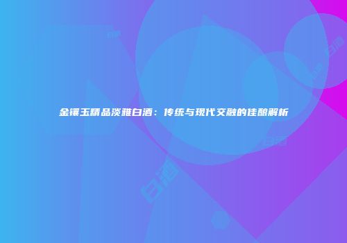 金镶玉精品淡雅白酒：传统与现代交融的佳酿解析