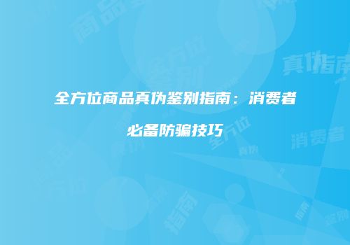 全方位商品真伪鉴别指南：消费者必备防骗技巧